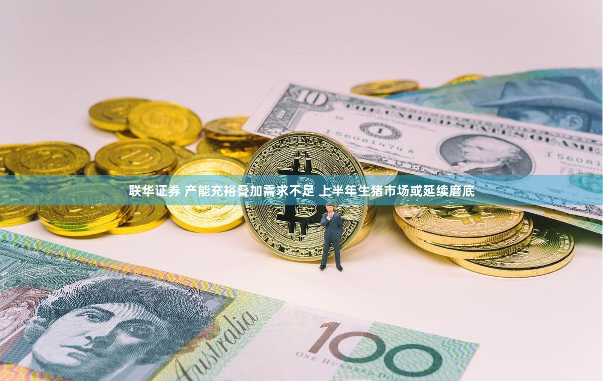 联华证券 产能充裕叠加需求不足 上半年生猪市场或延续磨底